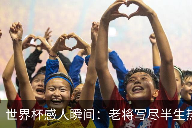 世界杯感人瞬间：老将写尽半生热爱 赛场内外藏着温暖