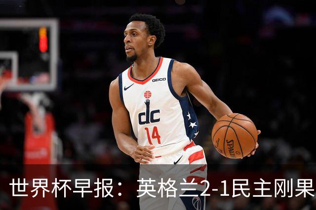 世界杯早报：英格兰2-1民主刚果；比利时3-2加时绝杀民主刚果