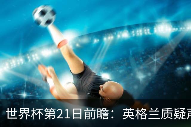 世界杯第21日前瞻：英格兰质疑声中前行 美国力求打破恐欧魔咒