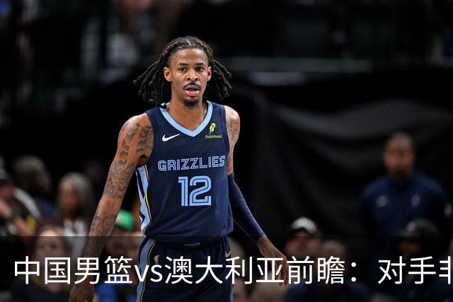 中国男篮vs澳大利亚前瞻：对手非最强阵，男篮磨合阵容是首要目标
