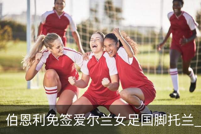 伯恩利免签爱尔兰女足国脚托兰 双方签约两年