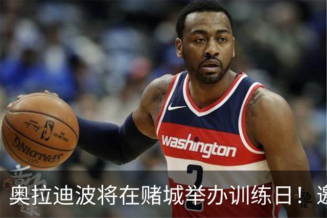奥拉迪波将在赌城举办训练日！邀请NBA&CBA教练及高层验货