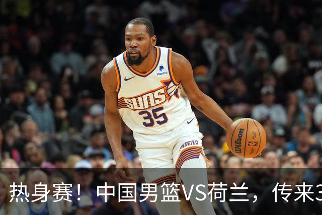 热身赛！中国男篮VS荷兰，传来3好消息和1坏消息，杨瀚森确定出战