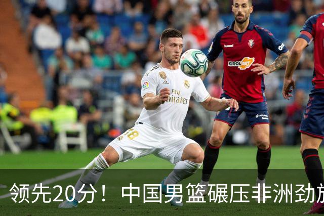 领先20分！中国男篮碾压非洲劲旅 贺西宁崔永熙庞铮麟发挥出色