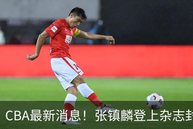 CBA最新消息！张镇麟登上杂志封面，山东欲内外线补强，广厦续约两大锋线
