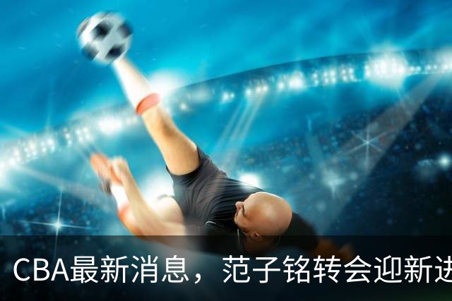 CBA最新消息，范子铭转会迎新进展，广东男篮杜锋等多人有新动态