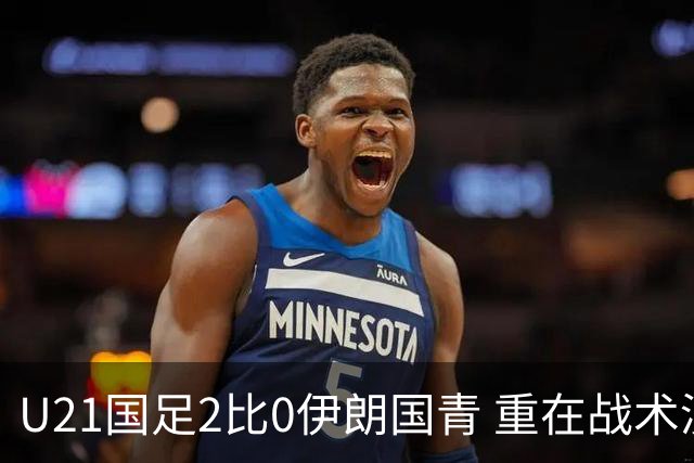 U21国足2比0伊朗国青 重在战术演练 第二场难度更大