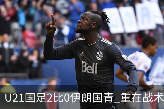 U21国足2比0伊朗国青 重在战术演练 第二场难度更大